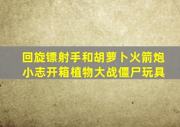 回旋镖射手和胡萝卜火箭炮 小志开箱植物大战僵尸玩具